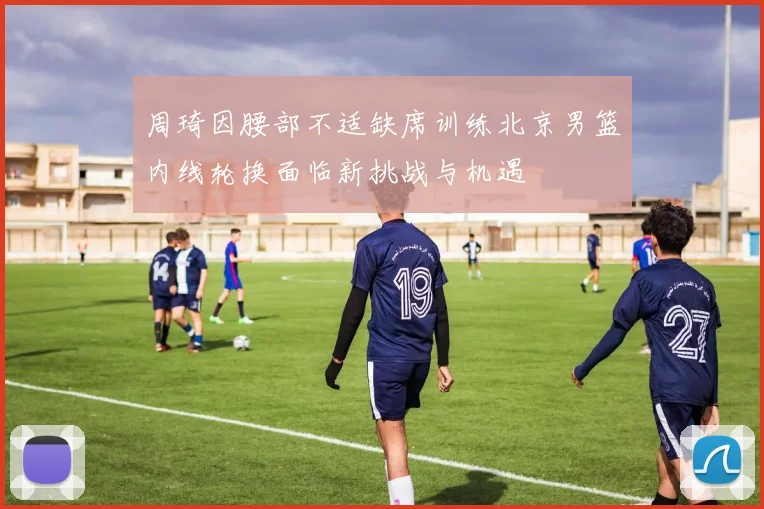 周琦因腰部不适缺席训练北京男篮内线轮换面临新挑战与机遇