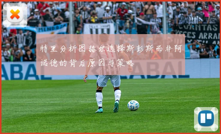 特里分析图赫尔选择斯彭斯而非阿诺德的背后原因与策略