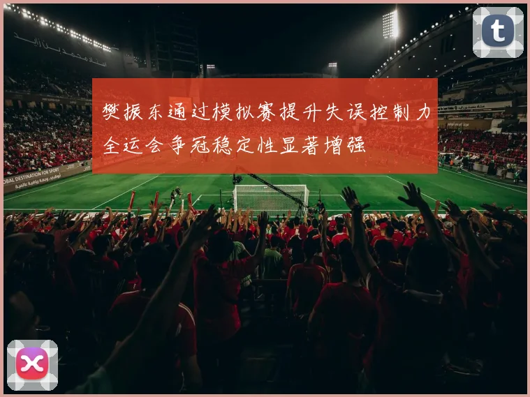 樊振东通过模拟赛提升失误控制力全运会争冠稳定性显著增强