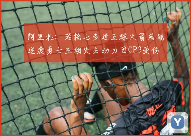 阿里扎：若抢七多进五球火箭或能逆袭勇士王朝失去动力因CP3受伤