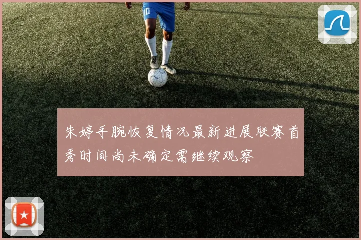 朱婷手腕恢复情况最新进展联赛首秀时间尚未确定需继续观察