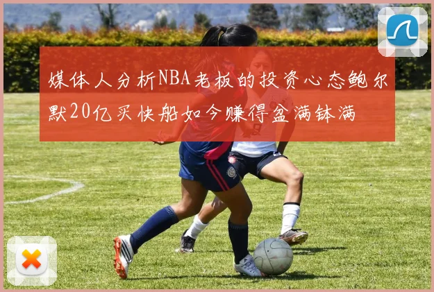 媒体人分析NBA老板的投资心态鲍尔默20亿买快船如今赚得盆满钵满