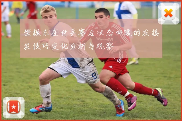 樊振东在世乒赛后状态回暖的发接发技巧变化分析与观察
