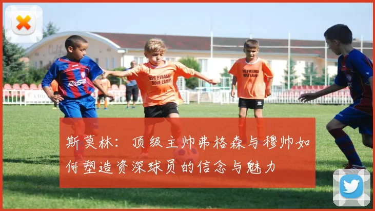 斯莫林：顶级主帅弗格森与穆帅如何塑造资深球员的信念与魅力