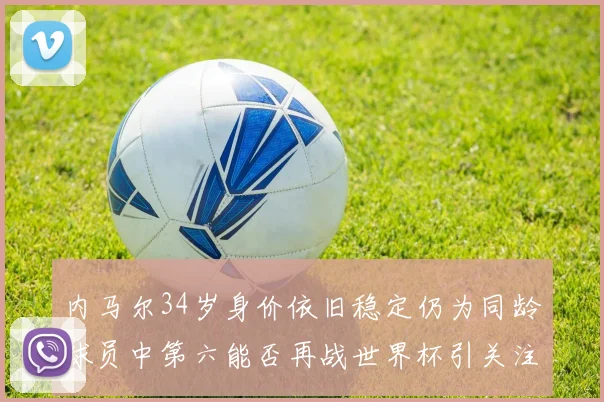 内马尔34岁身价依旧稳定仍为同龄球员中第六能否再战世界杯引关注