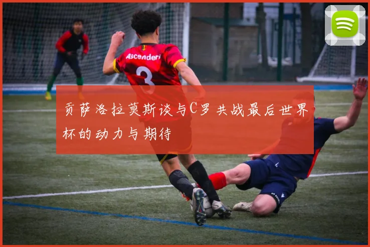 贡萨洛拉莫斯谈与C罗共战最后世界杯的动力与期待