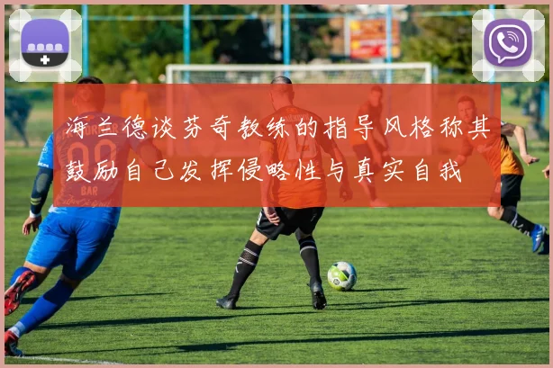 海兰德谈芬奇教练的指导风格称其鼓励自己发挥侵略性与真实自我
