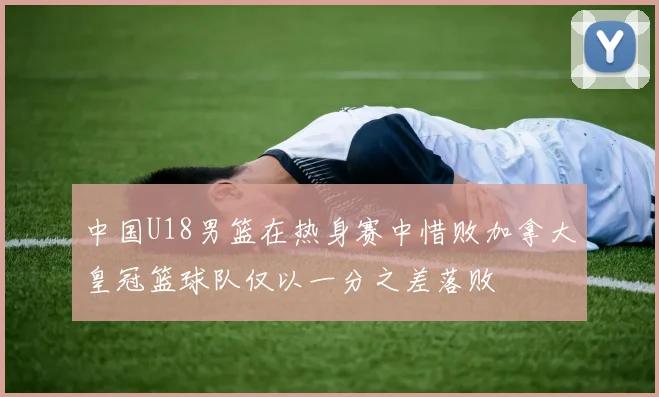 中国U18男篮在热身赛中惜败加拿大皇冠篮球队仅以一分之差落败