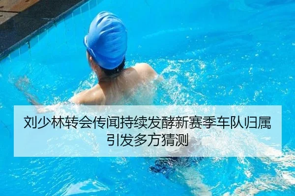 刘少林转会传闻持续发酵新赛季车队归属引发多方猜测