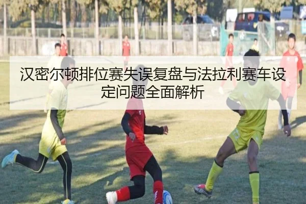 汉密尔顿排位赛失误复盘与法拉利赛车设定问题全面解析