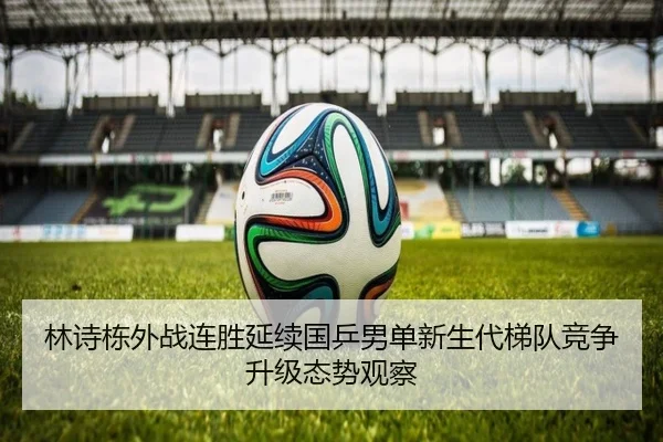 林诗栋外战连胜延续国乒男单新生代梯队竞争升级态势观察