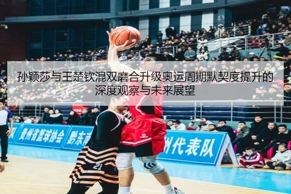 孙颖莎与王楚钦混双磨合升级奥运周期默契度提升的深度观察与未来展望